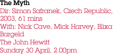 The Myth Dir: Simon Safranek, Czech Republic, 2003, 61 mins With: Nick Cave, Mick Harvey, Blixa Bargeld The John Hewitt Sunday 30 April, 2.00pm