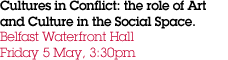 Cultures in Conflict: the role of Art and Culture in the Social Space.  Belfast Waterfront Hall Friday 5 May, 3:30pm