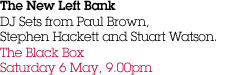 The New Left Bank DJ Sets from Paul Brown,  Stephen Hackett and Stuart Watson. The Black Box Saturday 6 May, 9.00pm